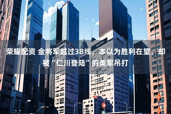 荣耀配资 金将军越过38线，本以为胜利在望，却被“仁川登陆”的美军吊打