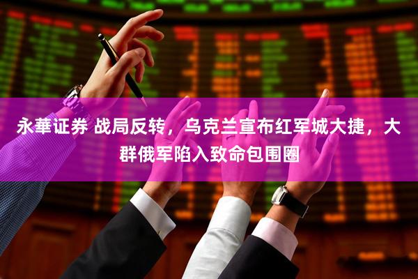 永華证券 战局反转，乌克兰宣布红军城大捷，大群俄军陷入致命包围圈