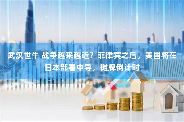 武汉世牛 战争越来越近？菲律宾之后，美国将在日本部署中导，摊牌倒计时