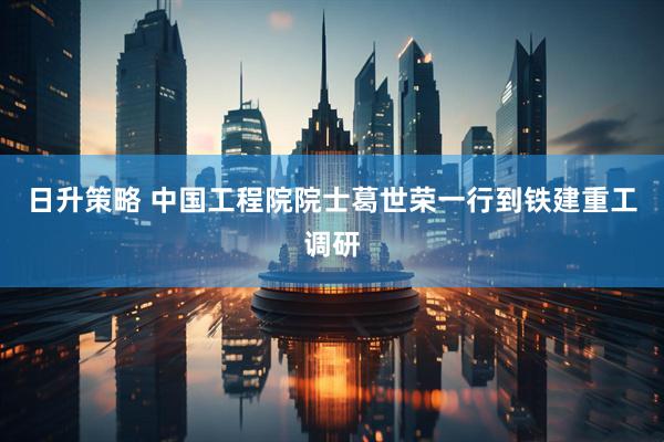 日升策略 中国工程院院士葛世荣一行到铁建重工调研