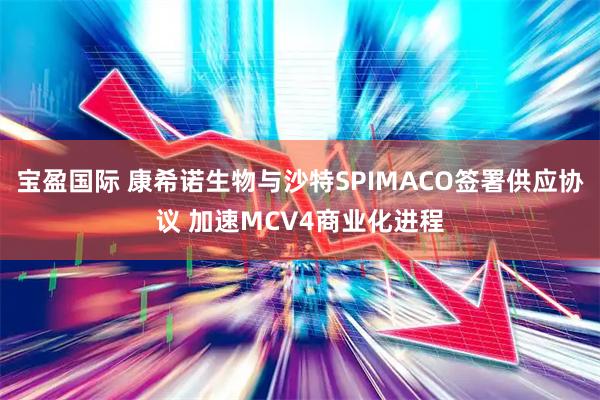 宝盈国际 康希诺生物与沙特SPIMACO签署供应协议 加速MCV4商业化进程
