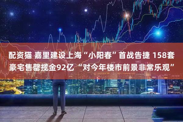 配资猫 嘉里建设上海“小阳春”首战告捷 158套豪宅售罄揽金92亿 “对今年楼市前景非常乐观”