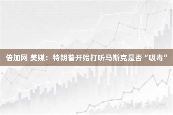 倍加网 美媒：特朗普开始打听马斯克是否“吸毒”