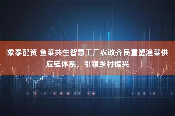 象泰配资 鱼菜共生智慧工厂农政齐民重塑渔菜供应链体系，引领乡村振兴