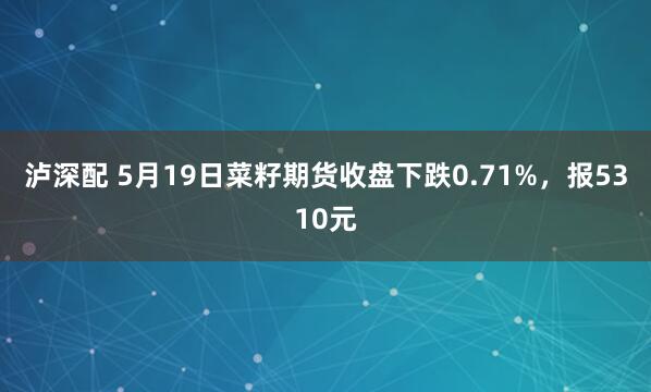 泸深配 5月19日菜籽期货收盘下跌0.71%，报5310元