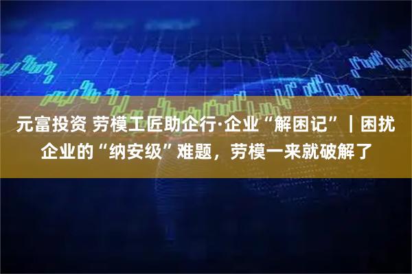 元富投资 劳模工匠助企行·企业“解困记”｜困扰企业的“纳安级”难题，劳模一来就破解了