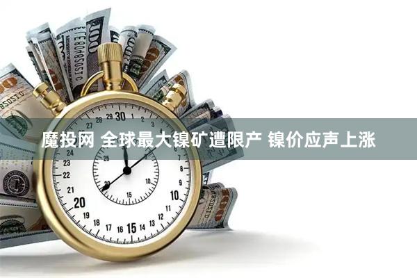 魔投网 全球最大镍矿遭限产 镍价应声上涨