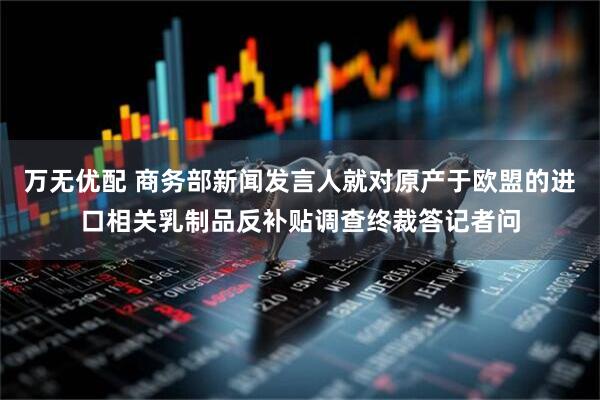 万无优配 商务部新闻发言人就对原产于欧盟的进口相关乳制品反补贴调查终裁答记者问
