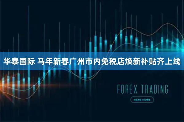 华泰国际 马年新春广州市内免税店焕新补贴齐上线