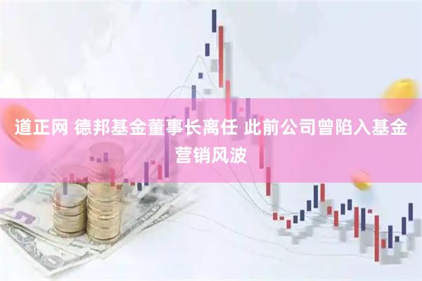 道正网 德邦基金董事长离任 此前公司曾陷入基金营销风波
