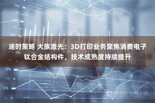 迪时策略 大族激光：3D打印业务聚焦消费电子钛合金结构件，技术成熟度持续提升