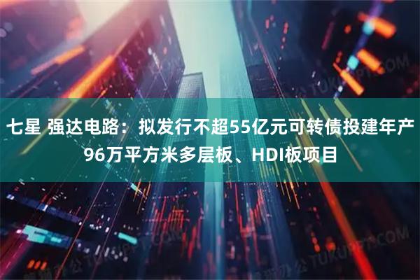 七星 强达电路：拟发行不超55亿元可转债投建年产96万平方米多层板、HDI板项目