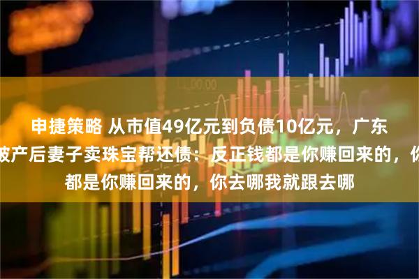 申捷策略 从市值49亿元到负债10亿元，广东一上市公司老板破产后妻子卖珠宝帮还债：反正钱都是你赚回来的，你去哪我就跟去哪