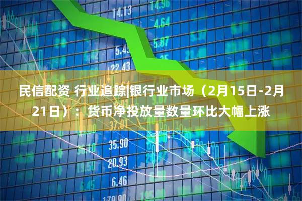 民信配资 行业追踪|银行业市场（2月15日-2月21日）：货币净投放量数量环比大幅上涨