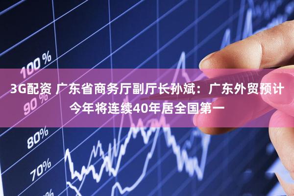 3G配资 广东省商务厅副厅长孙斌：广东外贸预计今年将连续40年居全国第一