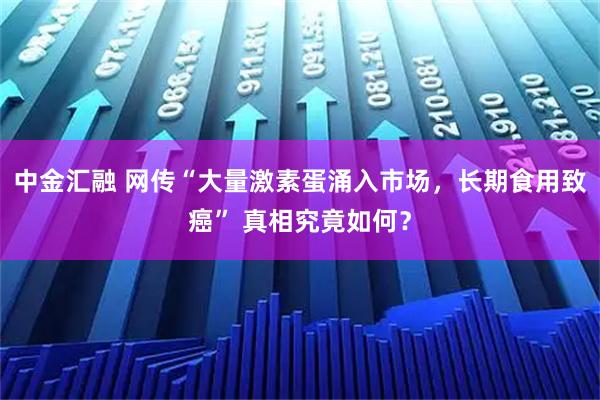 中金汇融 网传“大量激素蛋涌入市场，长期食用致癌” 真相究竟如何？
