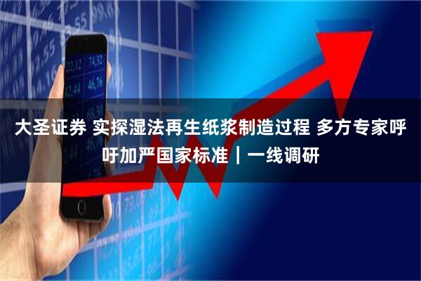 大圣证券 实探湿法再生纸浆制造过程 多方专家呼吁加严国家标准｜一线调研