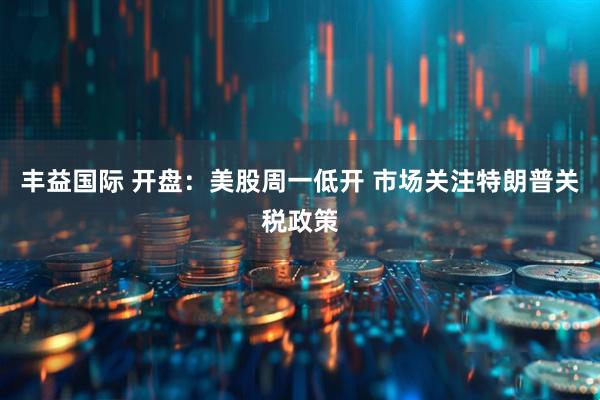 丰益国际 开盘：美股周一低开 市场关注特朗普关税政策