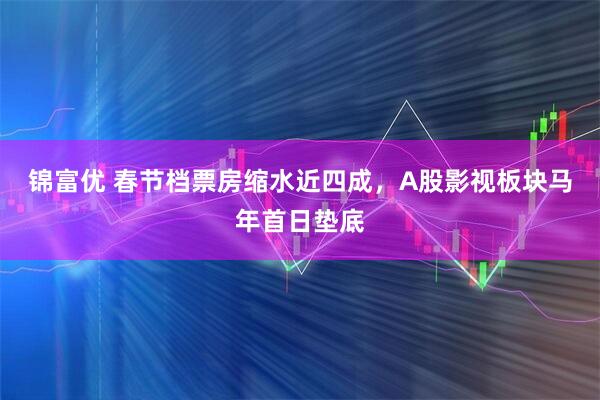 锦富优 春节档票房缩水近四成，A股影视板块马年首日垫底