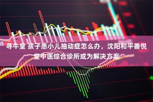 寻牛堂 孩子患小儿抽动症怎么办，沈阳和平善悦堂中医综合诊所或为解决方案