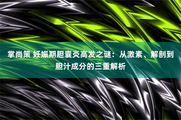 掌尚策 妊娠期胆囊炎高发之谜：从激素、解剖到胆汁成分的三重解析
