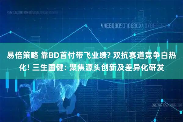 易倍策略 靠BD首付带飞业绩? 双抗赛道竞争白热化! 三生国健: 聚焦源头创新及差异化研发