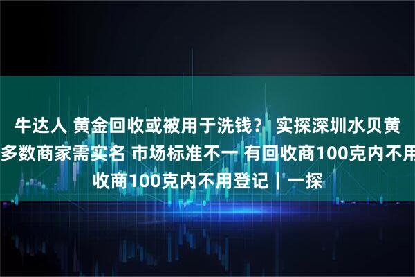 牛达人 黄金回收或被用于洗钱？ 实探深圳水贝黄金回收市场 多数商家需实名 市场标准不一 有回收商100克内不用登记｜一探