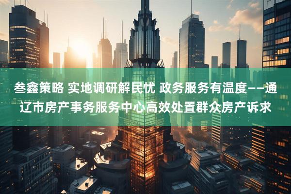 叁鑫策略 实地调研解民忧 政务服务有温度——通辽市房产事务服务中心高效处置群众房产诉求