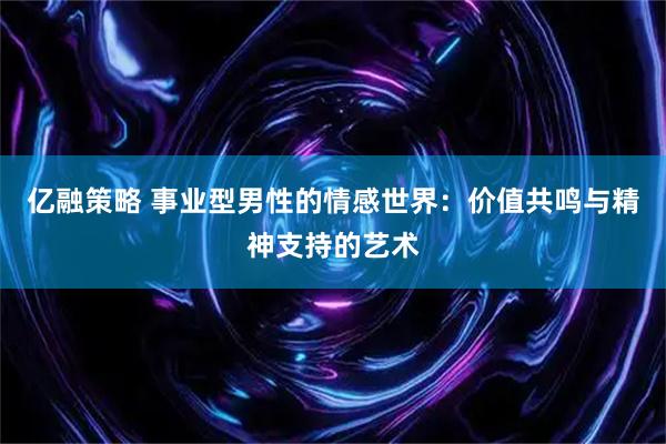 亿融策略 事业型男性的情感世界：价值共鸣与精神支持的艺术
