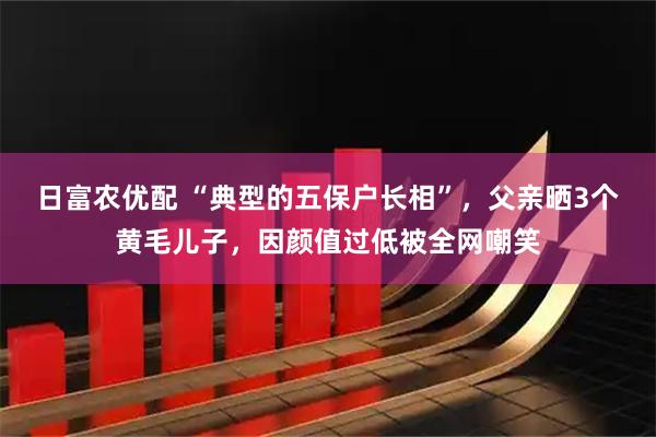 日富农优配 “典型的五保户长相”，父亲晒3个黄毛儿子，因颜值过低被全网嘲笑