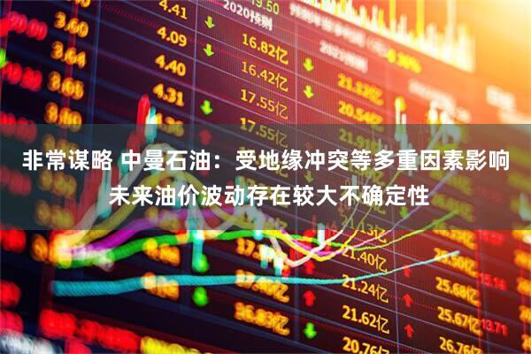 非常谋略 中曼石油：受地缘冲突等多重因素影响 未来油价波动存在较大不确定性