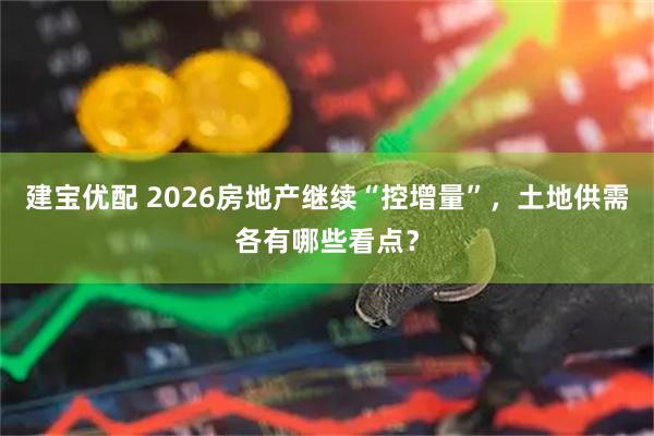 建宝优配 2026房地产继续“控增量”，土地供需各有哪些看点？