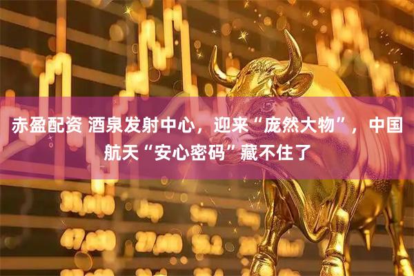 赤盈配资 酒泉发射中心，迎来“庞然大物”，中国航天“安心密码”藏不住了