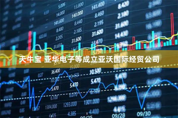 天牛宝 亚华电子等成立亚沃国际经贸公司