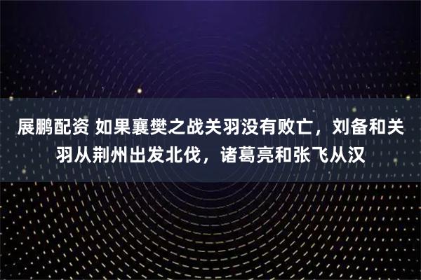展鹏配资 如果襄樊之战关羽没有败亡，刘备和关羽从荆州出发北伐，诸葛亮和张飞从汉