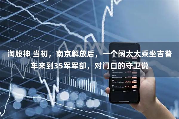 淘股神 当初，南京解放后，一个阔太太乘坐吉普车来到35军军部，对门口的守卫说